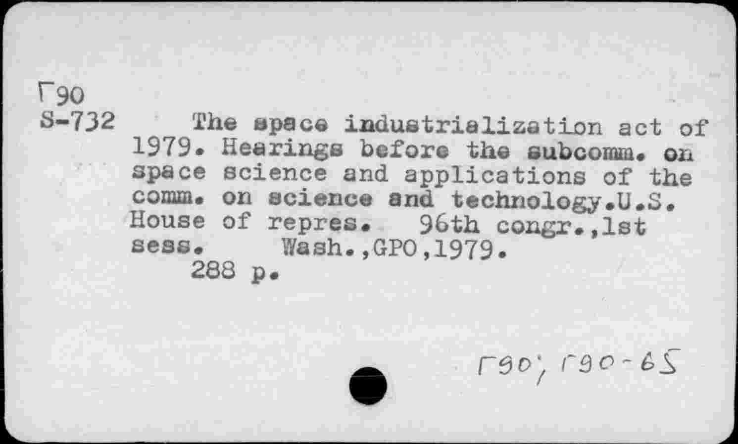 ﻿r90
S-732 The space industrialization act of 1979. Hearings before the subcomm, on space science and applications of the comm, on science and technology.U.S. House of repres. 96th congr.,1st sess. Wash.,GPO,1979.
288 p.
